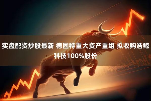 实盘配资炒股最新 德固特重大资产重组 拟收购浩鲸科技100%股份