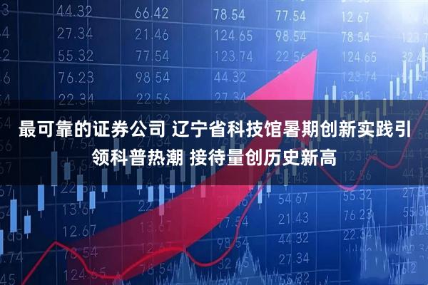 最可靠的证券公司 辽宁省科技馆暑期创新实践引领科普热潮 接待量创历史新高