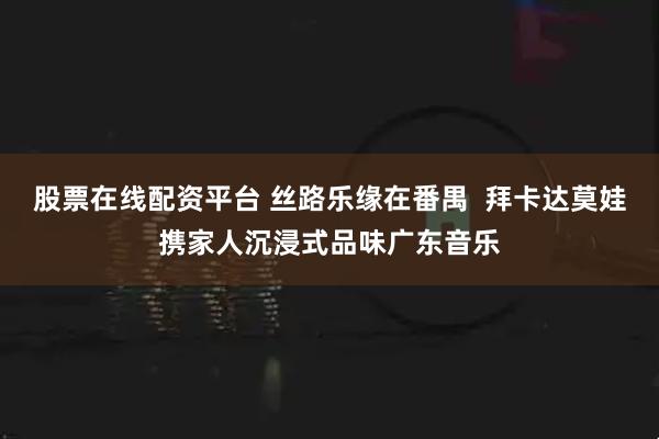 股票在线配资平台 丝路乐缘在番禺  拜卡达莫娃携家人沉浸式品味广东音乐