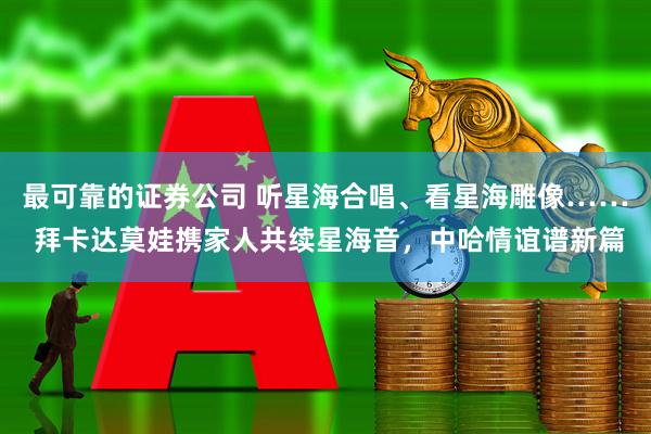 最可靠的证券公司 听星海合唱、看星海雕像…… 拜卡达莫娃携家人共续星海音，中哈情谊谱新篇