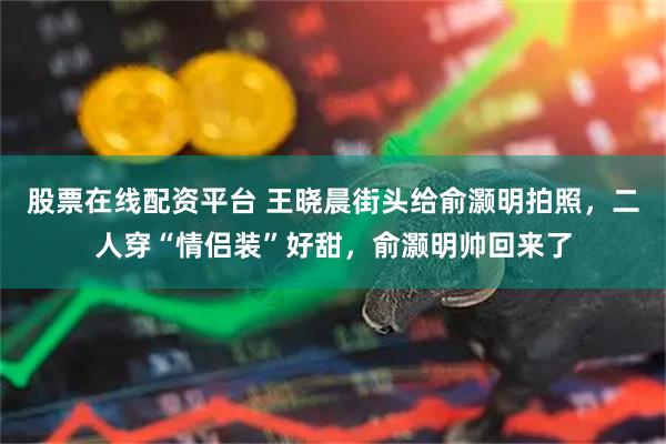 股票在线配资平台 王晓晨街头给俞灏明拍照，二人穿“情侣装”好甜，俞灏明帅回来了