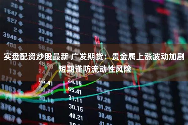 实盘配资炒股最新 广发期货：贵金属上涨波动加剧 短期谨防流动性风险