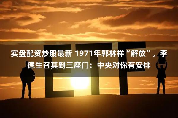 实盘配资炒股最新 1971年郭林祥“解放”，李德生召其到三座门：中央对你有安排