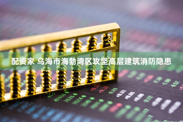 配资家 乌海市海勃湾区攻坚高层建筑消防隐患