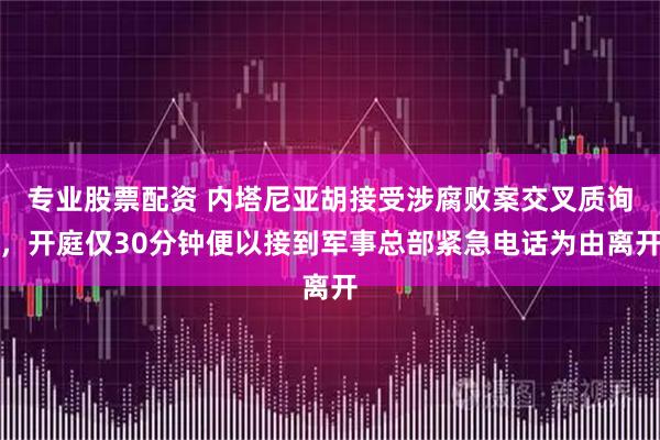 专业股票配资 内塔尼亚胡接受涉腐败案交叉质询，开庭仅30分钟便以接到军事总部紧急电话为由离开