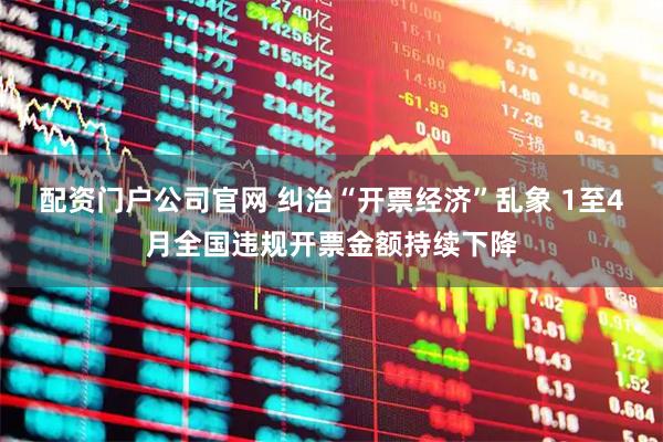 配资门户公司官网 纠治“开票经济”乱象 1至4月全国违规开票金额持续下降
