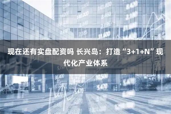 现在还有实盘配资吗 长兴岛：打造“3+1+N”现代化产业体系