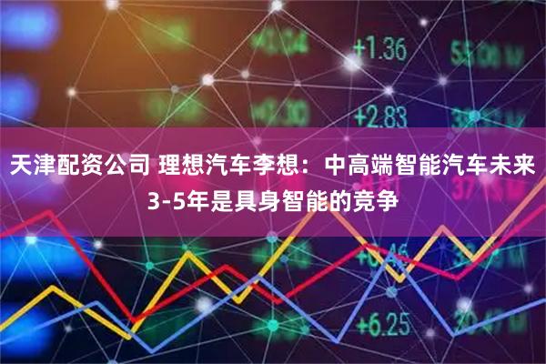 天津配资公司 理想汽车李想：中高端智能汽车未来3-5年是具身智能的竞争