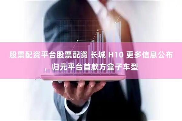 股票配资平台股票配资 长城 H10 更多信息公布，归元平台首款方盒子车型