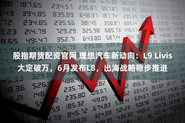 股指期货配资官网 理想汽车新动向：L9 Livis大定破万，6月发布L8，出海战略稳步推进