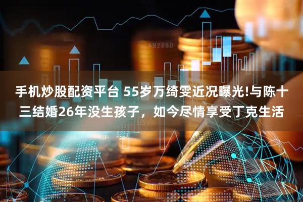 手机炒股配资平台 55岁万绮雯近况曝光!与陈十三结婚26年没生孩子，如今尽情享受丁克生活
