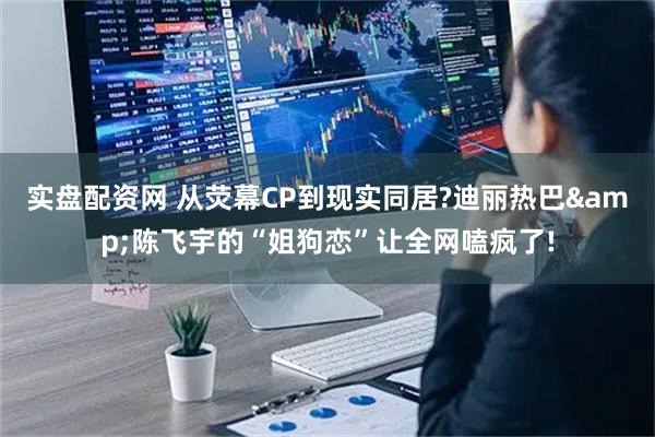 实盘配资网 从荧幕CP到现实同居?迪丽热巴&陈飞宇的“姐狗恋”让全网嗑疯了!