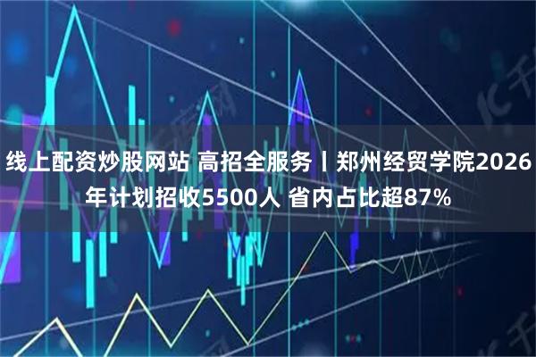 线上配资炒股网站 高招全服务丨郑州经贸学院2026年计划招收5500人 省内占比超87%