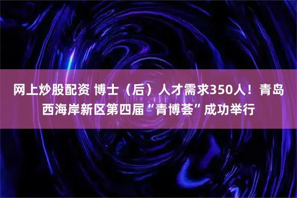网上炒股配资 博士（后）人才需求350人！青岛西海岸新区第四届“青博荟”成功举行