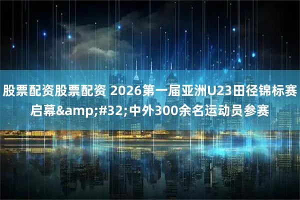 股票配资股票配资 2026第一届亚洲U23田径锦标赛启幕 中外300余名运动员参赛