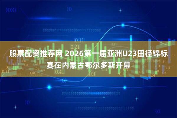 股票配资推荐网 2026第一届亚洲U23田径锦标赛在内蒙古鄂尔多斯开幕
