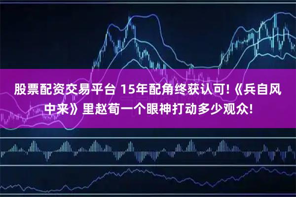 股票配资交易平台 15年配角终获认可!《兵自风中来》里赵荀一个眼神打动多少观众!