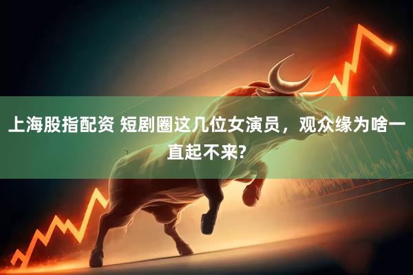 上海股指配资 短剧圈这几位女演员，观众缘为啥一直起不来?